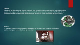 APOYOS
Los tramos de ejes de todo el sistema propulsor, está soportado por cojinetes soporte, los cuales además
que soportan el peso de la línea de ejes, mantiene el alineamiento del tren propulsor. La función de los
cojinetes soporte es la de absorber el desgaste que se produce con el movimiento del eje propulsor.
HELICE
Es una pieza mecánica conformada por palas sobre un eje que al girar trazan un movimiento
rotativo en un plano perpendicular al eje propulsor
 