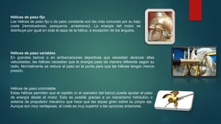 Hélices de paso fijo
Las hélices de paso fijo o de paso constante son las más comunes por su bajo
coste (remolcadores, pesqueros, arrastreros). La energía del motor se
distribuye por igual en toda el aspa de la hélice, a excepción de los ángulos.
Hélices de paso variables
En grandes barcos o en embarcaciones deportivas que necesitan alcanzar altas
velocidades, las hélices necesitan que la energía pase de manera diferente según su
radio. Normalmente se reduce el paso en la punta para que las hélices tengan menos
presión.
Hélices de paso controlable
Estas hélices permiten que el capitán (o el operador del barco) pueda ajustar el paso
de energía desde el motor. Esto es posible gracias a un mecanismo hidráulico o
sistema de propulsión mecánico que hace que las aspas giren sobre su propio eje.
Aunque son muy ventajosas, el coste es muy superior a las opciones anteriores.
 
