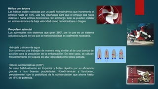 Hélice con tobera
Las hélices están rodeadas por un perfil hidrodinámico que incrementa el
empuje hasta un 40%. Las hay diseñadas para que el empuje sea hacia
delante o hacia ambas direcciones. Sin embargo, solo se pueden instalar
en embarcaciones de baja velocidad como remolcadores o dragas.
Propulsor azimutal
Los azimutales son sistemas que giran 360º, por lo que es un sistema
útil para buques en los que la maniobrabilidad es realmente necesaria.
Hidrojets o chorro de agua
Son sistemas que trabajan de manera muy similar al de una bomba de
succión para la propulsión de la embarcación. En este caso, se utilizan
frecuentemente en buques de alta velocidad como botes patrulla.
Hélices contrarotativas (CRP)
Se usan habitualmente en torpedos y botes rápidos por su eficiencia
gracias a sus buenas propiedades hidrodinámicas y funcionan,
precisamente, con la posibilidad de la contrarotación que ahorra hasta
un 15% de potencia.
 