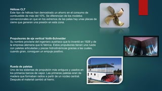 Hélices CLT
Este tipo de hélices han demostrado un ahorro en el consumo de
combustible de más del 10%. Se diferencian de los modelos
convencionales en que en los extremos de las palas hay unas placas de
cierre que generan una presión en esta zona.
Propulsores de eje vertical Voith-Schneider
Su nombre proviene del ingeniero austriaco que lo inventó en 1926 y de
la empresa alemana que lo fabrica. Estos propulsores tienen una rueda
con paletas articuladas y piezas hidrodinámicas gracias a las cuales,
cuando giran, consiguen un empuje positivo.
Rueda de paletas
Uno de los sistemas de propulsión más antiguos y usados en
los primeros barcos de vapor. Las primeras paletas eran de
madera que formaban radios a partir de un núcleo central.
Después el material cambió al hierro.
 
