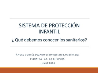 SISTEMA DE PROTECCIÓN
INFANTIL
¿ Qué debemos conocer los sanitarios?
ÁNGEL CORTÉS LOZANO acortes@salud.madrid.org
PEDIATRA C.S. LA CHOPERA
JUNIO 2016
 