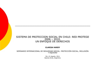 SISTEMA DE PROTECCION SOCIAL EN CHILE: RED PROTEGE
2006 – 2010.
UN ENFOQUE DE DERECHOS
CLARISA HARDY
SEMINARIO INTERNACIONAL DE SEGURIDAD SOCIAL: PROTECCIÓN SOCIAL, INCLUSIÓN
Y EQUIDAD
30 y 31 Agosto, 2011
Buenos Aires, Argentina
 