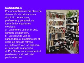 SANCIONES
Por incumplimiento del plazo de
devolución de préstamos a
domicilio de alumnos,
profesores y personal, se
tomarán las siguientes
medidas:
a.- La primera vez en el año,
llamado de atención.
b.- La segunda vez se
suspenderá el préstamo por el
doble de días de retraso.
c.- La tercera vez, se triplicará
el tiempo de suspensión.
d- Por último, se suspenderá el
préstamo por el resto del
período lectivo.
 