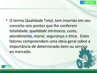 • O termo Qualidade Total, tem inserido em seu
  conceito seis pontos que lhe conferem
  totalidade: qualidade intrínseca, custo,
  atendimento, moral, segurança e ética. Estes
  fatores compreendem uma ideia geral sobre a
  importância de determinado bem ou serviço
  ao mercado.
 