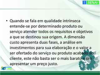 • Quando se fala em qualidade intrínseca
  entende-se por determinado produto ou
  serviço atender todos os requisitos e objetivos
  a que se destinou sua origem. A dimensão
  custo apresenta duas fases, a análise em
  investimentos para sua elaboração e o valor a
  ser ofertado do serviço ou produto acabado ao
  cliente, este não basta ser o mais barato e sim
  apresentar um preço justo.
 