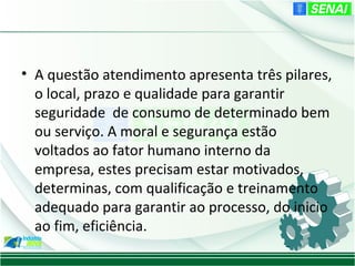• A questão atendimento apresenta três pilares,
  o local, prazo e qualidade para garantir
  seguridade de consumo de determinado bem
  ou serviço. A moral e segurança estão
  voltados ao fator humano interno da
  empresa, estes precisam estar motivados,
  determinas, com qualificação e treinamento
  adequado para garantir ao processo, do inicio
  ao fim, eficiência.
 