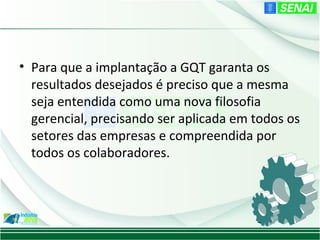 • Para que a implantação a GQT garanta os
  resultados desejados é preciso que a mesma
  seja entendida como uma nova filosofia
  gerencial, precisando ser aplicada em todos os
  setores das empresas e compreendida por
  todos os colaboradores.
 