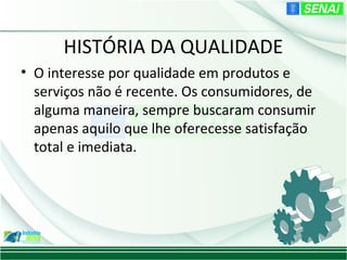 HISTÓRIA DA QUALIDADE
• O interesse por qualidade em produtos e
  serviços não é recente. Os consumidores, de
  alguma maneira, sempre buscaram consumir
  apenas aquilo que lhe oferecesse satisfação
  total e imediata.
 