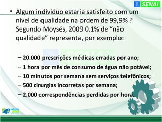 • Algum individuo estaria satisfeito com um
  nível de qualidade na ordem de 99,9% ?
  Segundo Moysés, 2009 0.1% de “não
  qualidade” representa, por exemplo:

  – 20.000 prescrições médicas erradas por ano;
  – 1 hora por mês de consumo de água não potável;
  – 10 minutos por semana sem serviços telefônicos;
  – 500 cirurgias incorretas por semana;
  – 2.000 correspondências perdidas por hora.
 
