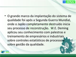 • O grande marco da implantação do sistema de
  qualidade foi após a Segunda Guerra Mundial,
  onde o Japão completamente destruído inicia
  seu processo de reconstrução. W.E. Deming
  aplicou seu conhecimento com palestras e
  treinamento de empresários e industriais
  sobre controles estatísticos de processo e
  sobre gestão da qualidade.
 