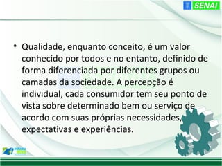 • Qualidade, enquanto conceito, é um valor
  conhecido por todos e no entanto, definido de
  forma diferenciada por diferentes grupos ou
  camadas da sociedade. A percepção é
  individual, cada consumidor tem seu ponto de
  vista sobre determinado bem ou serviço de
  acordo com suas próprias necessidades,
  expectativas e experiências.
 
