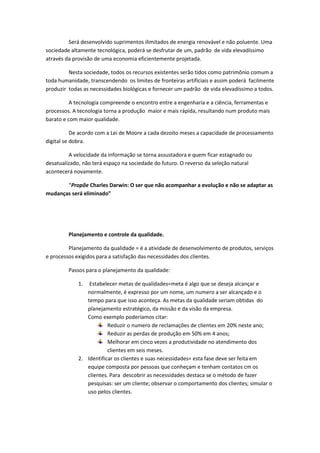 Será desenvolvido suprimentos ilimitados de energia renovável e não poluente. Uma
sociedade altamente tecnológica, poderá se desfrutar de um, padrão de vida elevadíssimo
através da provisão de uma economia eficientemente projetada.
Nesta sociedade, todos os recursos existentes serão tidos como patrimônio comum a
toda humanidade, transcendendo os limites de fronteiras artificiais e assim poderá facilmente
produzir todas as necessidades biológicas e fornecer um padrão de vida elevadíssimo a todos.
A tecnologia compreende o encontro entre a engenharia e a ciência, ferramentas e
processos. A tecnologia torna a produção maior e mais rápida, resultando num produto mais
barato e com maior qualidade.
De acordo com a Lei de Moore a cada dezoito meses a capacidade de processamento
digital se dobra.
A velocidade da informação se torna assustadora e quem ficar estagnado ou
desatualizado, não terá espaço na sociedade do futuro. O reverso da seleção natural
acontecerá novamente.
“Propõe Charles Darwin: O ser que não acompanhar a evolução e não se adaptar as
mudanças será eliminado”

Planejamento e controle da qualidade.
Planejamento da qualidade = é a atividade de desenvolvimento de produtos, serviços
e processos exigidos para a satisfação das necessidades dos clientes.
Passos para o planejamento da qualidade:
1.

Estabelecer metas de qualidades=meta é algo que se deseja alcançar e
normalmente, é expresso por um nome, um numero a ser alcançado e o
tempo para que isso aconteça. As metas da qualidade seriam obtidas do
planejamento estratégico, da missão e da visão da empresa.
Como exemplo poderíamos citar:
Reduzir o numero de reclamações de clientes em 20% neste ano;
Reduzir as perdas de produção em 50% em 4 anos;
Melhorar em cinco vezes a produtividade no atendimento dos
clientes em seis meses.
2. Identificar os clientes e suas necessidades= esta fase deve ser feita em
equipe composta por pessoas que conheçam e tenham contatos cm os
clientes. Para descobrir as necessidades destaca se o método de fazer
pesquisas: ser um cliente; observar o comportamento dos clientes; simular o
uso pelos clientes.

 