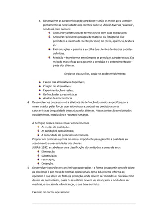 3. Desenvolver as características dos produtos= serão os meios para atender
plenamente as necessidades dos clientes pode se utilizar diversos “auxílios”,
sendo os mais comuns:
Glossário=constituídos de termos chave com suas explicações;
Amostras=pequenos pedaços de material ou fotografias que
permitem a escolha do cliente por meio de cores, aparência, textura
etc.
Padronizações = permite a escolha dos clientes dentro dos padrões
definidos.
Medição = transformar em números as principais características. É o
método mais eficaz para garantir a precisão e o entendimento por
parte dos clientes.
De posse dos auxílios, passa-se ao desenvolvimento.

4

5

Exame das alternativas disponíveis;
Criação de alternativas;
Experimentação e testes;
Definição das características
Analise da concorrência
Desenvolver os processos = é a atividade de definição dos meios específicos para
serem usados pelas forças operacionais para produzir os produtos com as
características de qualidade desejadas pelos clientes. Nesse ponto são considerados
equipamentos, instalações e recursos humanos.
A definição desses meios requer conhecimentos
As metas de qualidade;
As condições operacionais;
A capacidade de processos alternativos.
Projetar um processo a prova de erros é importante para garantir a qualidade ao
atendimento as necessidades dos clientes.
JURAN (1992) estabelecer uma classificação dos métodos a prova de erros:
Eliminação;
Substituição;
Facilitação;
Detenção.
Desenvolver controles e transferir para operações - a forma de garantir controle sobre
os processos é por meio de normas operacionais. Uma boa norma informa ao
operador o que deve ser feito na produção, onde devem ser medidos e, no caso como
devem ser controlados, quais os resultados devem ser alcançados e onde deve ser
medidas, e no caso de não alcançar, o que deve ser feito.
Exemplo de norma operacional:

 