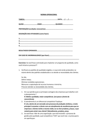 NORMA OPERACIONAL
TAREFA:.........................................................................DATA....../....../.........
QUEM:..............................ONDE:..............................QUANDO:.......................
PREPARAÇÃO (condições necessárias).............................................................
DESCRIÇÃO DAS ATIVIDADES (como fazer):
1.....................................................................................................................
2.....................................................................................................................
3.....................................................................................................................
4.....................................................................................................................
RESULTADOS ESPERADOS...............................................................................
EM CASO DE ANORMAALIDADE (que fazer)....................................................

Exercícios: Se você fosse contratado para implantar um programa de qualidade, como
você iniciaria o processo??
1. Verificaria os padrões de qualidade exigidos, e o que está sendo produzido e se
estaria dentro dos padrões estabelecidos e se atende as necessidades dos clientes.
Se não,
Definir metas;
Otimizar condições operacionais;
Mensurar a capacitação de recursos humanos e treiná-los.
Procurar atender as necessidades dos clientes.
1. Em sua opinião quais as principais vantagens das empresas que trabalhar com
o planejamento.?
R: Melhor qualidade, maior competência. (um passo a frente da
concorrência).
2. O atendimento é um diferencial competitivo? Explique:
R: sim, dentro de um mercado com processos de produção similares, a meta
principal é encantar o cliente com um atendimento de excelência para que as
empresas e clientes tenha a mesma visão.( se eu tirar produtos, preços, o que
restaria para atrair meu cliente? )Atendimento, produto, preço.
3. Se você fosse líder de uma organização que está iniciando o processo de
gestão pela qualidade, qual competência “CHA” que você mais se preocuparia
em aperfeiçoar.

 