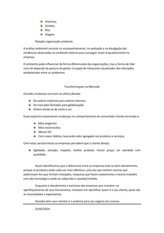 Historias;
Simblos
Rito
Slogans.
Relação organização ambiente
A análise ambiental consiste no acompanhamento, na avaliação e na divulgação das
tendências observadas no ambiente externo para conseguir maior enquadramento na
empresa.
O ambiente pode influenciar de forma diferenciada das organizações, mas a forma de lidar
com ele depende da postura do gestor no papel de interpretar equalizador das interações
estabelecidas entre os ambientes.

Transformaçoes no Mercado
Grandes mudanças ocorrem na ultima década:
De valores materiais para valores internos;
De marcados fechados para globalização;
Ontem divide-se de norte e sul.
Esses aspectos ocasionaram mudanças no comportamento do consumidor cliente tornando-o:
Mais exigentes
Mais esclarecidos;
Menos fiel
Com novos hábitos; buscando valor agregado nos produtos e serviços;
Com estas características as empresas percebem que o cliente deseja:
Agilidade; atenção; respeito; melhor produto; menor preço; ser atendido com
qualidade.

Assim identificamos que o diferencial entre as empresas está no bom atendimento,
porque os produtos estão cada vez mais idênticos, uma vez que existem normas que
padronizam leis que limitam inovações, maquinas que fazem exatamente o mesmo trabalho
com alta tecnologia e pode ser adquirido e copiado/imitado.
Enquanto o atendimento e exclusivo das empresas que investem no
aperfeiçoamento de seus funcionários, investem em identificar quem é o seu cliente, quais são
as necessidades e expectativas.
Atender bem seus clientes é a essência para seu negocio ter sucesso.
25/02/2014

 