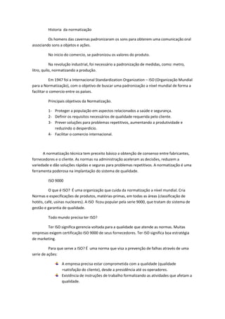 Historia da normatização
Os homens das cavernas padronizaram os sons para obterem uma comunicação oral
associando sons a objetos e ações.
No inicio do comercio, se padronizou os valores do produto.
Na revolução industrial, foi necessário a padronização de medidas, como: metro,
litro, quilo, normatizando a produção.
Em 1947 foi a Internacional Standardization Organization – ISO (Organização Mundial
para a Normatização), com o objetivo de buscar uma padronização a nível mundial de forma a
facilitar o comercio entre os países.
Principais objetivos da Normatização.
1- Proteger a população em aspectos relacionados a saúde e segurança.
2- Definir os requisitos necessários de qualidade requerida pelo cliente.
3- Prever soluções para problemas repetitivos, aumentando a produtividade e
reduzindo o desperdício.
4- Facilitar o comercio internacional.

A normatização técnica tem preceito básico a obtenção de consenso entre fabricantes,
fornecedores e o cliente. As normas na administração aceleram as decisões, reduzem a
variedade e dão soluções rápidas e seguras para problemas repetitivos. A normatização é uma
ferramenta poderosa na implantação do sistema de qualidade.
ISO 9000
O que é ISO? É uma organização que cuida da normatização a nível mundial. Cria
Normas e especificações de produtos, matérias-primas, em todas as áreas (classificação de
hotéis, café, usinas nucleares). A ISO ficou popular pela serie 9000, que tratam do sistema de
gestão e garantia de qualidade.
Todo mundo precisa ter ISO?
Ter ISO significa gerencia voltada para a qualidade que atende as normas. Muitas
empresas exigem certificação ISO 9000 de seus fornecedores. Ter ISO significa boa estratégia
de marketing.
Para que serve a ISO? É uma norma que visa a prevenção de falhas através de uma
serie de ações:
A empresa precisa estar comprometida com a qualidade (qualidade
=satisfação do cliente), desde a presidência até os operadores.
Existência de instruções de trabalho formalizando as atividades que afetam a
qualidade.

 