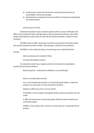 Existência de um plano de treinamento envolvendo levantamento de
necessidades, controle de execução.
Atendimento aos requisitos de norma escolhida em função da complexidade
do produto/serviço.

Critérios para se ter ISO.
Depende do produto/ serviço a empresa pode escolher uma das certificações: ISO
9001 a mais completa de todas, abrange todos as fases do processo produtivos, das vendas,
projeto, fabricação até o após venda. Ao todo são 20 requisitos (voltada a criação de novos
produtos).
ISO 9002 é igual ao 9001, exceto pela inexistência do requisito controle de projeto,
pois possuem projeto de produto simples. (não abrange a criação de novos produtos)
ISO 9003 é a mais simples de todas, só se preocupa com a inspensão final do
produto.
(não se preocupa com o produto é feito).
Principais dificuldades no Brasil:
Os empresários acham que o negócio vai bem não necessitam de qualidade, e
quando vão mal não tem dinheiro.
Nível do operário – profissionais analfabetos e sem qualificação.

Qual é o principal objetivo da ISO.
Faz o a normatização dos produtos e serviços fiscalizando desde a criação dos
projetos até a pós venda no intuito de prevenir de falhas.
Explique as diferenças entre as normas da ISO.
A ISO 9001 é a mais completa, abrangendo desde o processo produtivo até a pós
venda.
A 9002 não atenta para o controle de projeto. Diferencia pela inexistência do
controle de projeto.
A 9003 é a mais simples, pois a mesma só se preocupa com a inspensão final do
produto.

 
