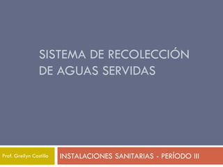 SISTEMA DE RECOLECCIÓN
DE AGUAS SERVIDAS
INSTALACIONES SANITARIAS - PERÍODO III
Prof. Greilyn Castillo
 