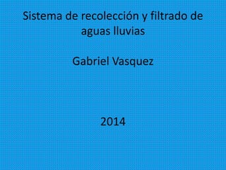 Sistema de recolección y filtrado de
aguas lluvias
Gabriel Vasquez
2014
 