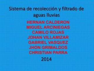 Sistema de recolección y filtrado de
aguas lluvias
2014
HERNAN CALDERON
MIGUEL ARCINIEGAS
CAMILO ROJAS
JOHAN VILLAMIZAR
GABRIEL VASQUEZ
JHON GRIMALDOS
CHRISTIAN PARRA
 