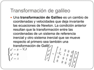 Transformación de galileo
 Una transformación de Galileo es un cambio de

coordenadas y velocidades que deja invariante
las ecuaciones de Newton. La condición anterior
resultan que la transformación entre las
coordenadas de un sistema de referencia
inercial y otro sistema inercial que se mueve
respecto al primero sea también una
transformación de Galileo.

 