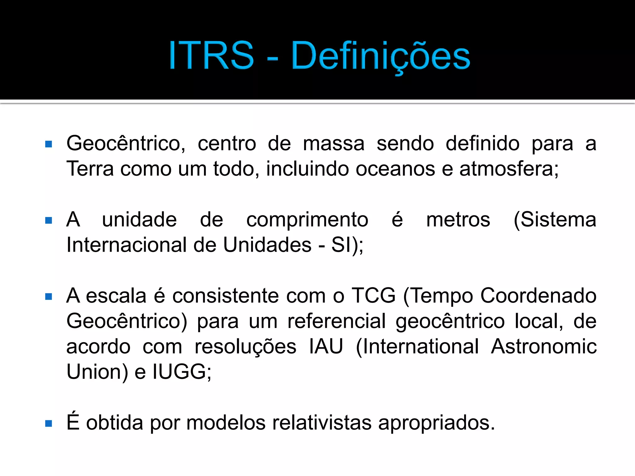 

Geocêntrico, centro de massa sendo definido para a
Terra como um todo, incluindo oceanos e atmosfera;



A unidade de comprimento
Internacional de Unidades - SI);



A escala é consistente com o TCG (Tempo Coordenado
Geocêntrico) para um referencial geocêntrico local, de
acordo com resoluções IAU (International Astronomic
Union) e IUGG;



É obtida por modelos relativistas apropriados.

é

metros

(Sistema

 
