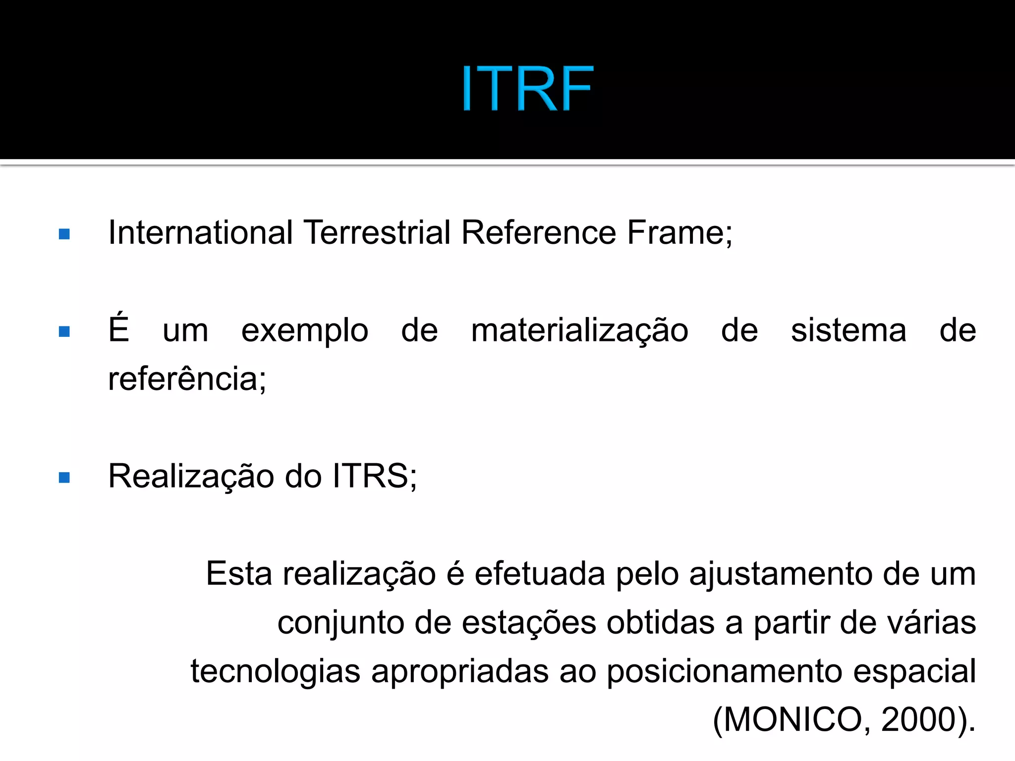 

International Terrestrial Reference Frame;



É um exemplo de materialização de sistema de
referência;



Realização do ITRS;
Esta realização é efetuada pelo ajustamento de um
conjunto de estações obtidas a partir de várias
tecnologias apropriadas ao posicionamento espacial
(MONICO, 2000).

 