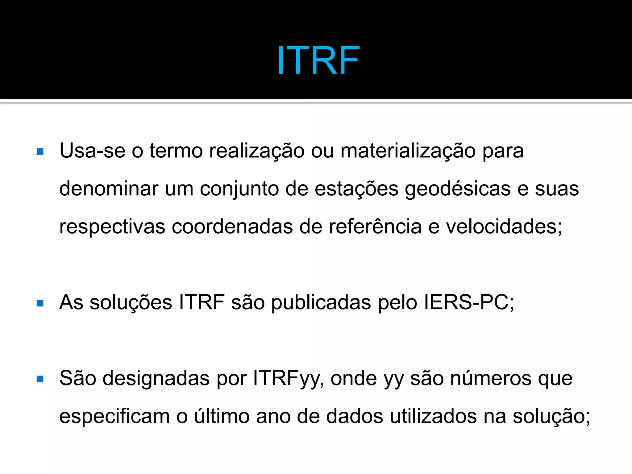 ITRF


Usa-se o termo realização ou materialização para
denominar um conjunto de estações geodésicas e suas
respectivas coordenadas de referência e velocidades;



As soluções ITRF são publicadas pelo IERS-PC;



São designadas por ITRFyy, onde yy são números que
especificam o último ano de dados utilizados na solução;

 