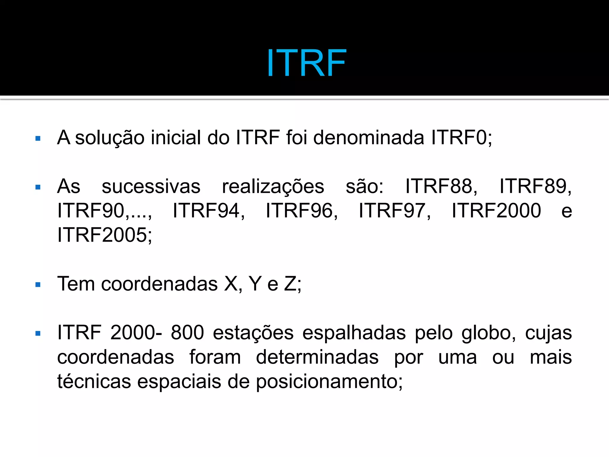 ITRF


A solução inicial do ITRF foi denominada ITRF0;



As sucessivas realizações são: ITRF88, ITRF89,
ITRF90,..., ITRF94, ITRF96, ITRF97, ITRF2000 e
ITRF2005;



Tem coordenadas X, Y e Z;



ITRF 2000- 800 estações espalhadas pelo globo, cujas
coordenadas foram determinadas por uma ou mais
técnicas espaciais de posicionamento;

 