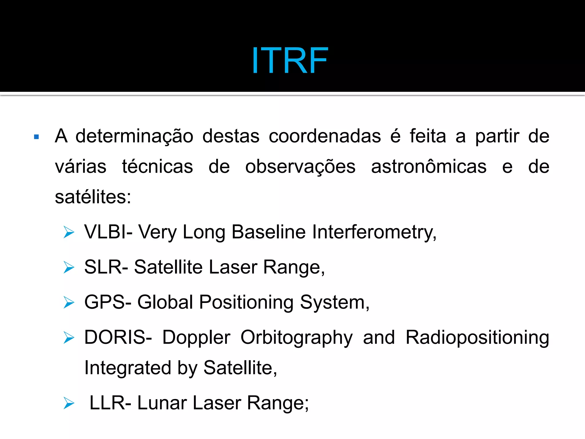 ITRF


A determinação destas coordenadas é feita a partir de
várias técnicas de observações astronômicas e de

satélites:
 VLBI- Very Long Baseline Interferometry,
 SLR- Satellite Laser Range,
 GPS- Global Positioning System,
 DORIS- Doppler Orbitography and Radiopositioning

Integrated by Satellite,
 LLR- Lunar Laser Range;

 