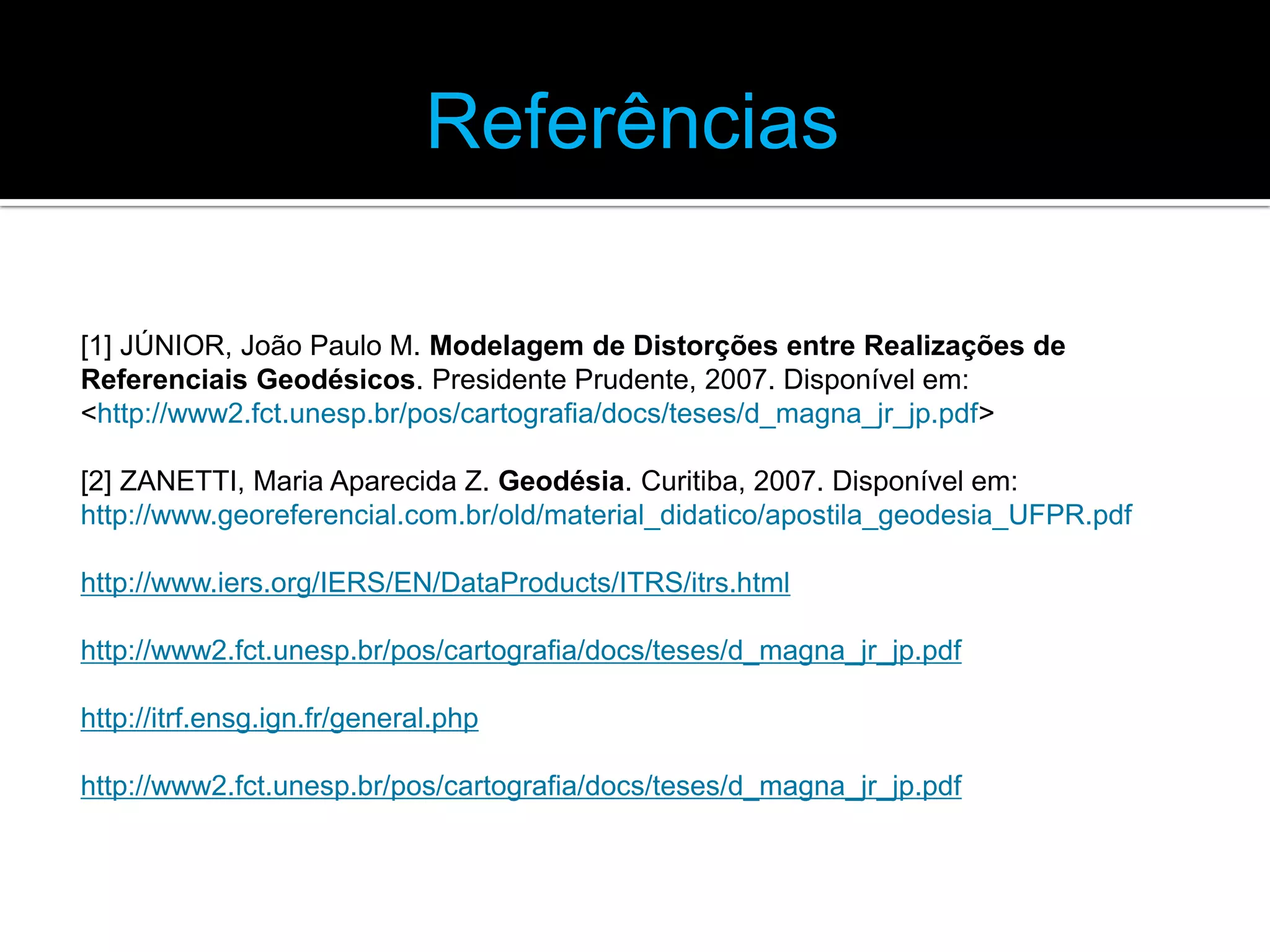 Referências
[1] JÚNIOR, João Paulo M. Modelagem de Distorções entre Realizações de
Referenciais Geodésicos. Presidente Prudente, 2007. Disponível em:
<http://www2.fct.unesp.br/pos/cartografia/docs/teses/d_magna_jr_jp.pdf>
[2] ZANETTI, Maria Aparecida Z. Geodésia. Curitiba, 2007. Disponível em:
http://www.georeferencial.com.br/old/material_didatico/apostila_geodesia_UFPR.pdf
http://www.iers.org/IERS/EN/DataProducts/ITRS/itrs.html
http://www2.fct.unesp.br/pos/cartografia/docs/teses/d_magna_jr_jp.pdf

http://itrf.ensg.ign.fr/general.php
http://www2.fct.unesp.br/pos/cartografia/docs/teses/d_magna_jr_jp.pdf

 