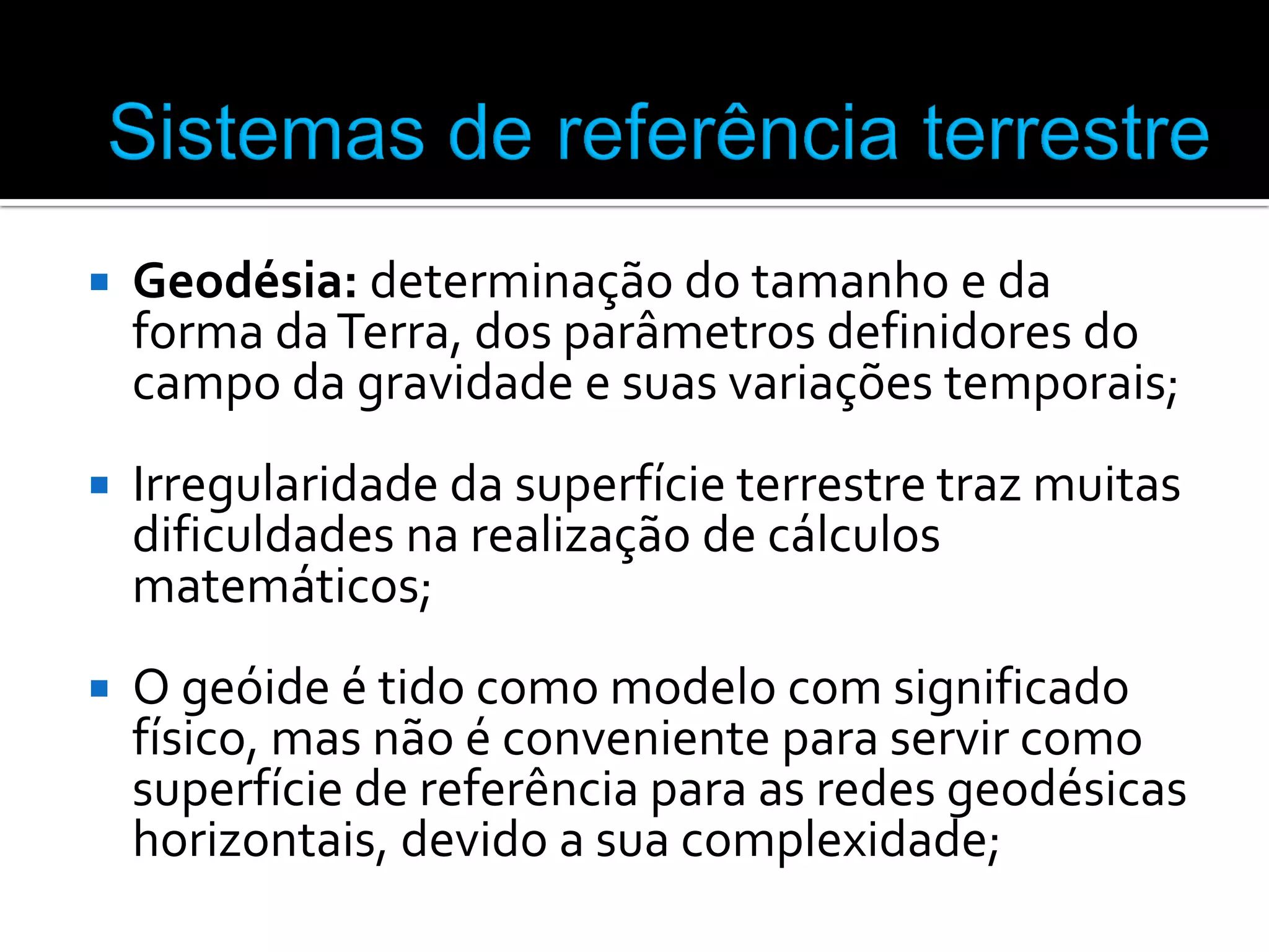 

Geodésia: determinação do tamanho e da
forma da Terra, dos parâmetros definidores do
campo da gravidade e suas variações temporais;



Irregularidade da superfície terrestre traz muitas
dificuldades na realização de cálculos
matemáticos;



O geóide é tido como modelo com significado
físico, mas não é conveniente para servir como
superfície de referência para as redes geodésicas
horizontais, devido a sua complexidade;

 