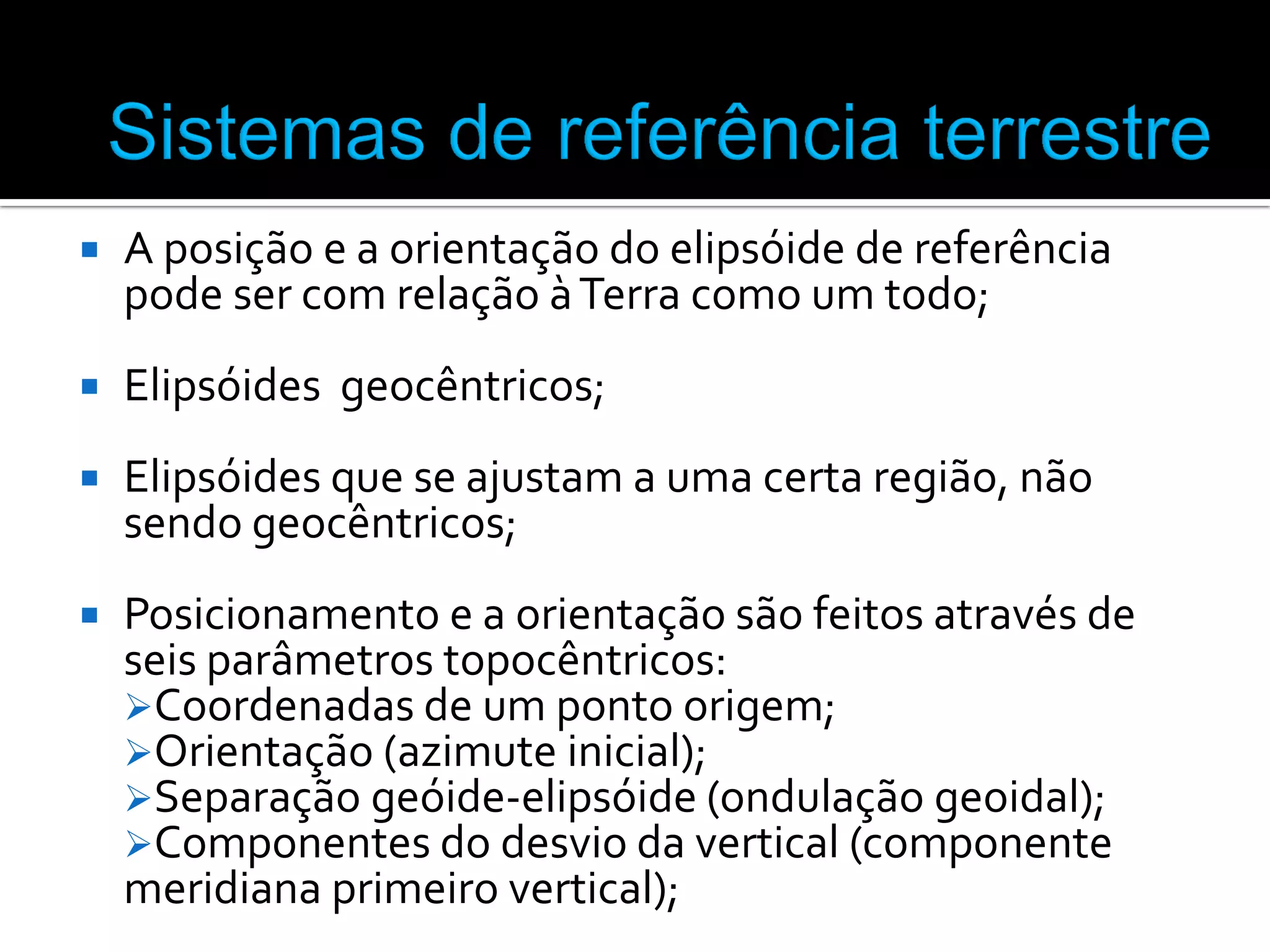 

A posição e a orientação do elipsóide de referência
pode ser com relação à Terra como um todo;



Elipsóides geocêntricos;



Elipsóides que se ajustam a uma certa região, não
sendo geocêntricos;



Posicionamento e a orientação são feitos através de
seis parâmetros topocêntricos:
Coordenadas de um ponto origem;
Orientação (azimute inicial);
Separação geóide-elipsóide (ondulação geoidal);
Componentes do desvio da vertical (componente
meridiana primeiro vertical);

 