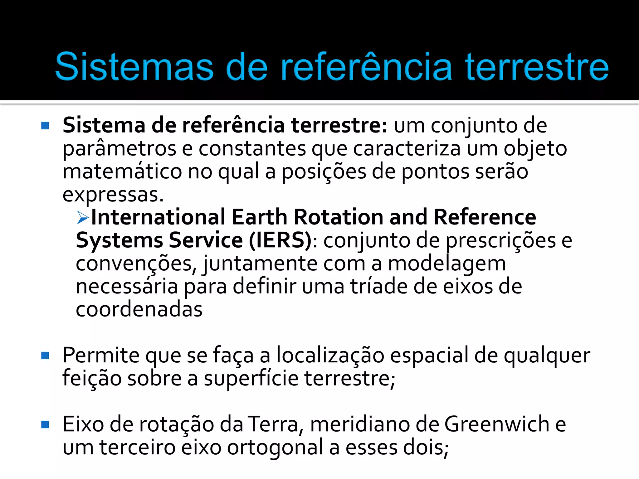 

Sistema de referência terrestre: um conjunto de
parâmetros e constantes que caracteriza um objeto
matemático no qual a posições de pontos serão
expressas.
International Earth Rotation and Reference
Systems Service (IERS): conjunto de prescrições e
convenções, juntamente com a modelagem
necessária para definir uma tríade de eixos de
coordenadas



Permite que se faça a localização espacial de qualquer
feição sobre a superfície terrestre;



Eixo de rotação da Terra, meridiano de Greenwich e
um terceiro eixo ortogonal a esses dois;

 