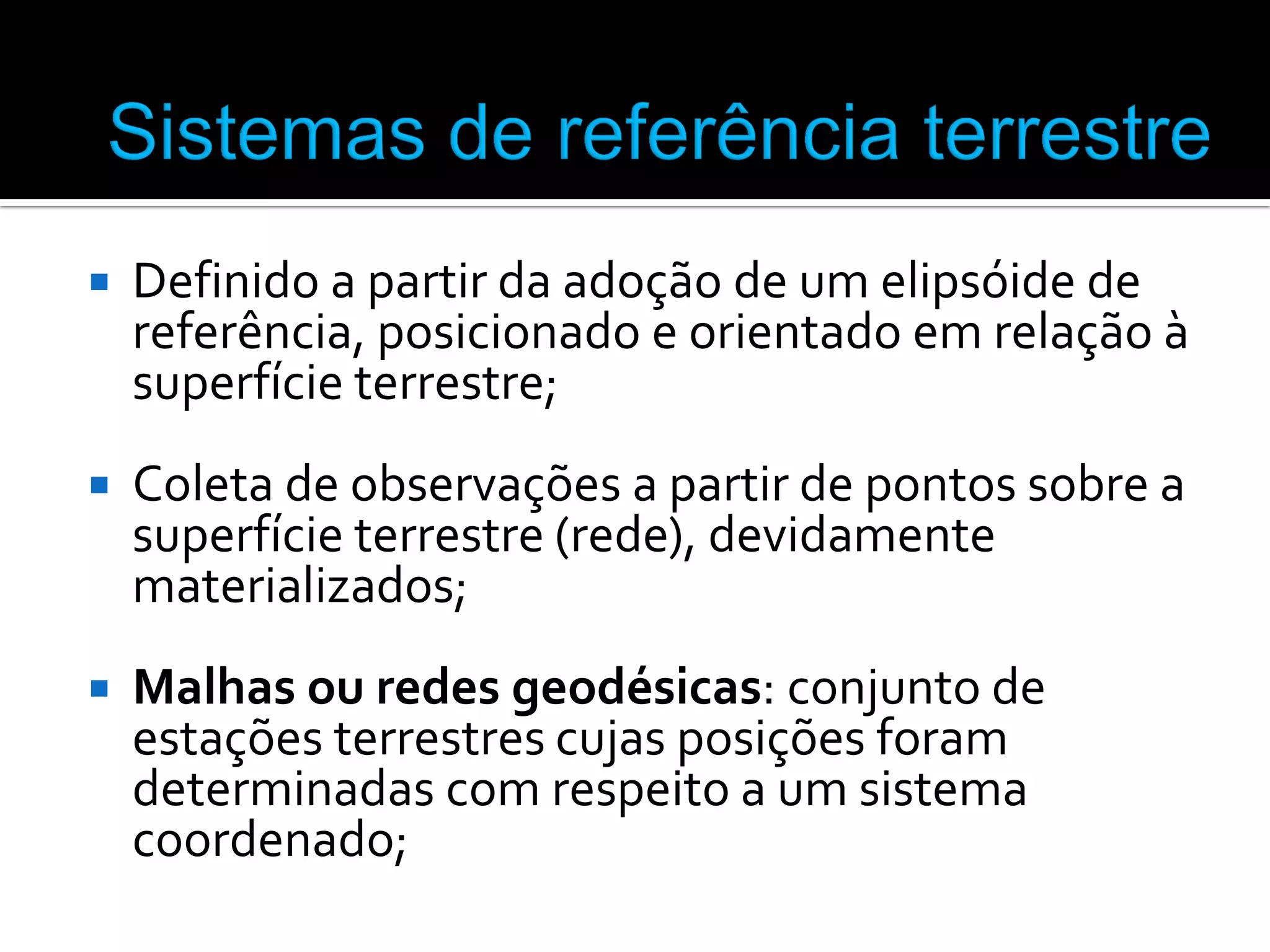 

Definido a partir da adoção de um elipsóide de
referência, posicionado e orientado em relação à
superfície terrestre;



Coleta de observações a partir de pontos sobre a
superfície terrestre (rede), devidamente
materializados;



Malhas ou redes geodésicas: conjunto de
estações terrestres cujas posições foram
determinadas com respeito a um sistema
coordenado;

 