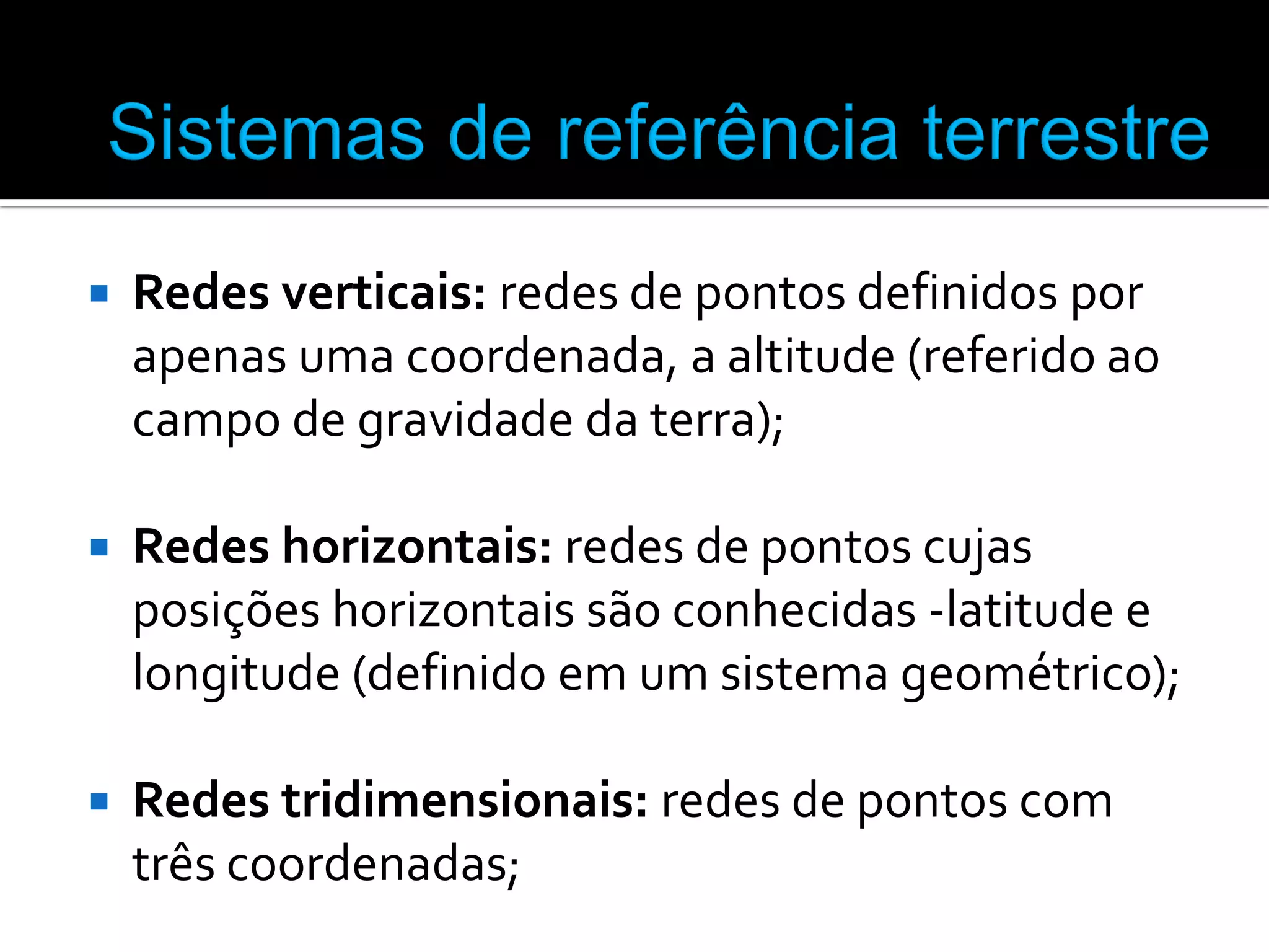

Redes verticais: redes de pontos definidos por
apenas uma coordenada, a altitude (referido ao
campo de gravidade da terra);



Redes horizontais: redes de pontos cujas
posições horizontais são conhecidas -latitude e
longitude (definido em um sistema geométrico);



Redes tridimensionais: redes de pontos com
três coordenadas;

 