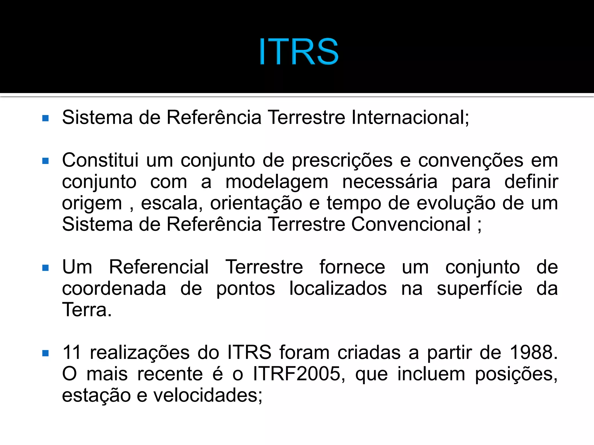 

Sistema de Referência Terrestre Internacional;



Constitui um conjunto de prescrições e convenções em
conjunto com a modelagem necessária para definir
origem , escala, orientação e tempo de evolução de um
Sistema de Referência Terrestre Convencional ;



Um Referencial Terrestre fornece um conjunto de
coordenada de pontos localizados na superfície da
Terra.



11 realizações do ITRS foram criadas a partir de 1988.
O mais recente é o ITRF2005, que incluem posições,
estação e velocidades;

 
