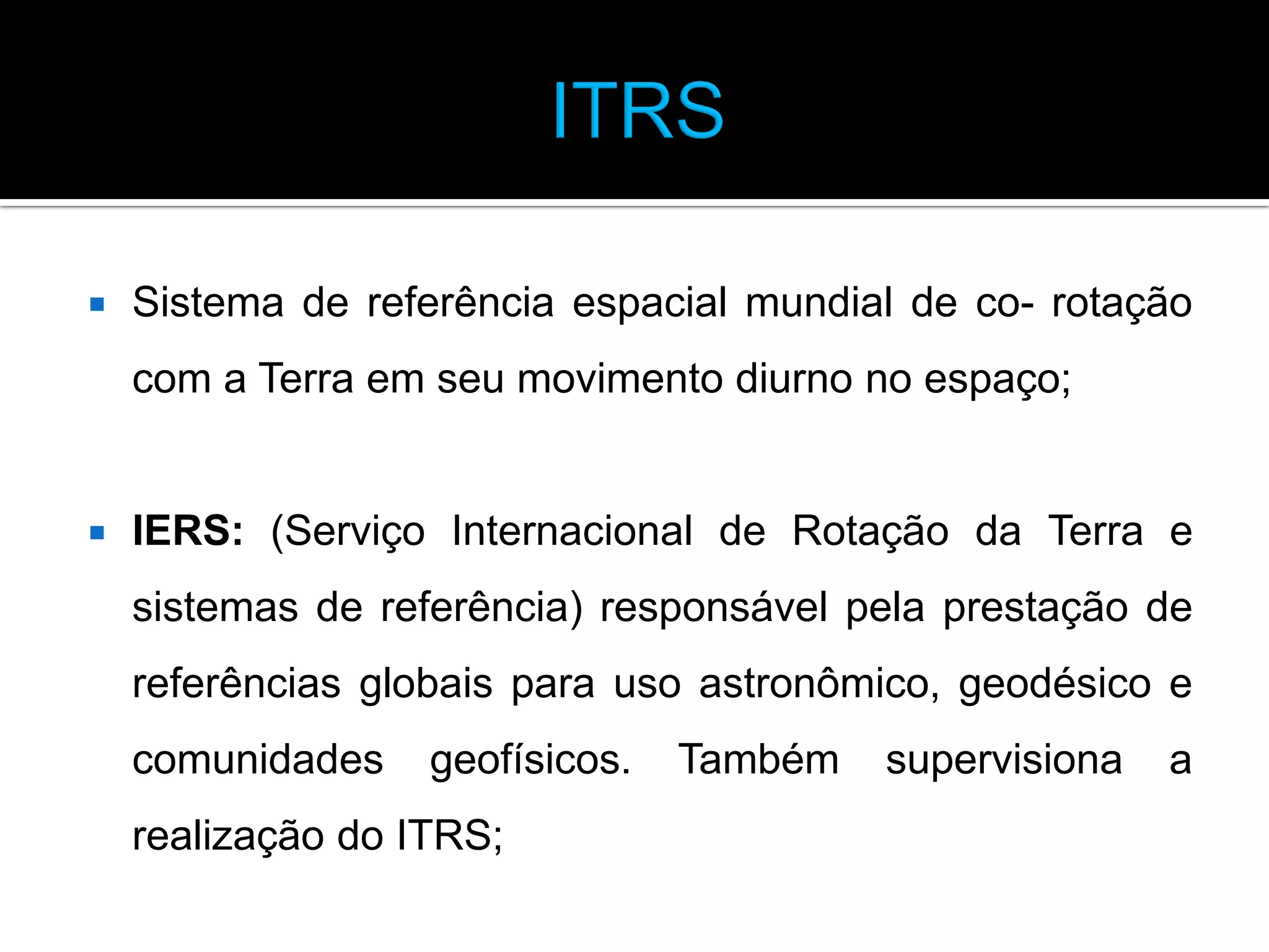 

Sistema de referência espacial mundial de co- rotação
com a Terra em seu movimento diurno no espaço;



IERS: (Serviço Internacional de Rotação da Terra e

sistemas de referência) responsável pela prestação de
referências globais para uso astronômico, geodésico e

comunidades

geofísicos.

realização do ITRS;

Também

supervisiona

a

 