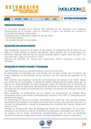 AUTOMOCIÓN                                                EVOLUCION.@
            MOTORES TÉRMICOS Y SUS
               SISTEMAS AUXILIARES
                                                           F O R M A C I Ó N   P A R A   E L   F U T U R O GRUPO FIAT




          IMPRIMIR   ÍNDICE                 ZOOM    ZOOM             SISTEMA REFRIGERACIÓN

CIRCULACIÓN FORZADA
La circulación forzada es el sistema más utilizado en los vehículos y se consigue
introduciendo en el circuito, entre el radiador y motor, una bomba que acelera la
circulación del líquido refrigerante.
El esquema de la instalación puede ser de dos tipos:
- De circuito abierto.
- De circuito cerrado y presurizado.


INSTALACIÓN CON CIRCUITO ABIERTO
Esta instalación, que ya no se utiliza en los coches, se caracteriza por el hecho de que
todo el circuito trabaja a presión atmosférica. Esto significa que la temperatura de
ebullición depende sólo del tipo de líquido utilizado (para el agua valen los 100º C al
nivel del mar, y baja al aumentar la cota).
Además las pérdidas de liquido por evaporación deben reponerse cuando sea
necesario.


INSTALACIÓN DE CIRCUITO CERRADO Y PRESURIZADO
Esta instalación es la que generalmente se usa en los vehículos.
El refrigerante es impulsado por una bomba que le hace circular por el interior del
motor, alrededor de las paredes de los cilindros y de las cámaras de explosión en la
culata.
Este sistema para mantener constante la temperatura de trabajo en el motor, regula
por medio de un termostato, el caudal de líquido refrigerante que debe pasar por el
interior del intercambiador de calor (radiador), para ser enfriado por la corriente de
aire que a través de oportunas canalizaciones atraviesa el intercambiador mismo. Esta
corriente de aire puede ser producida por el propio movimiento del vehículo o bien por
un ventilador.
Para aumentar el rendimiento de un motor, su temperatura de trabajo debe
encontrarse entre unos límites preestablecidos cercanos a los 100º C (Temperatura de
ebullición del agua).
El refrigerante se aísla de la presión atmosférica por medio de unas válvulas taradas
oportunamente situadas en el tapón de llenado del circuito, esto permite presurizar el
circuito de refrigeración y elevar la temperatura de ebullición del líquido refrigerante
entre 5 a 7ºC.
Además se eliminan del todo las pérdidas de líquido por evaporación. Si no existen
pérdidas en el circuito, el nivel en el depósito de expansión, controlado con motor frío,
no cambia. Por lo tanto controlando periódicamente que el nivel se mantenga
constante, tenemos la seguridad de que no existen pérdidas en toda la instalación.




                                                                                                               09
 