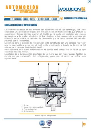 AUTOMOCIÓN                                                        EVOLUCION.@
            MOTORES TÉRMICOS Y SUS
               SISTEMAS AUXILIARES
                                                                   F O R M A C I Ó N   P A R A   E L   F U T U R O GRUPO FIAT




          IMPRIMIR        ÍNDICE                   ZOOM     ZOOM             SISTEMA REFRIGERACIÓN

BOMBA DEL LÍQUIDO DE REFRIGERACIÓN

Las bombas utilizadas en los motores del automóvil son de tipo centrífugo, por tanto
establecen una circulación forzada del refrigerante en el mismo sentido que produce la
convención. Dichas bombas aspiran el líquido de la parte del radiador con menos
temperatura y lo envían alrededor de los cilindros, a las paredes de la cámara de
explosión en la culata, al radiador de calefacción y a la parte superior del radiador
pasando por el termostato.
La bomba para el circuito de refrigeración está constituida por una carcasa fija y por
una turbina solidaria a un eje, el cual recibe movimiento a través de la correa del
alternador, o bien por la de la distribución.
Para conferirle una buena estanqueidad, la bomba está dotada de un retén de tipo
cerámico de anillo frontal.
Los álabes de la turbina están diseñados de tal forma que con motor parado faciliten la
circulación por convención del refrigerante, para que el motor se enfríe más
rápidamente.




                     1.   Rotor.
                     2.   Junta de estanqueidad.
                     3.   Cuerpo bomba.
                     4.   Rodamiento.

                                      Bomba líquido refrigerante




                                                                                                                       13
 