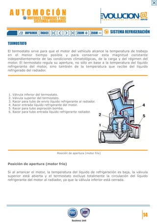 AUTOMOCIÓN                                                         EVOLUCION.@
               MOTORES TÉRMICOS Y SUS
                  SISTEMAS AUXILIARES
                                                                        F O R M A C I Ó N   P A R A   E L   F U T U R O GRUPO FIAT




             IMPRIMIR   ÍNDICE                     ZOOM      ZOOM                 SISTEMA REFRIGERACIÓN

TERMOSTATO

El termostato sirve para que el motor del vehículo alcance la temperatura de trabajo
en el menor tiempo posible y para conservar esta magnitud constante
independientemente de las condiciones climatológicas, de la carga y del régimen del
motor. El termostato regula su apertura, no sólo en base a la temperatura del líquido
refrigerante del motor, sino también de la temperatura que recibe del líquido
refrigerado del radiador.




1.   Válvula inferior del termostato.
2.   Válvula superior del termostato.
3.   Racor para tubo de envío líquido refrigerante al radiador.
4.   Racor entrada líquido refrigerante del motor.
5.   Racor para tubo aspiración bomba.
6.   Racor para tubo entrada líquido refrigerante radiador.




                                    Posición de apertura (motor frío)



Posición de apertura (motor frío)

Si al arrancar el motor, la temperatura del líquido de refrigeración es baja, la válvula
superior está abierta y el termostato excluye totalmente la circulación del líquido
refrigerante del motor al radiador, ya que la válvula inferior está cerrada.




                                                                                                                            14
 