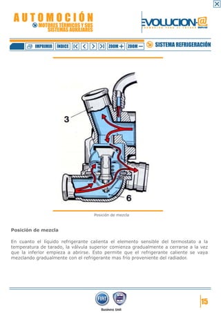 AUTOMOCIÓN                                                 EVOLUCION.@
           MOTORES TÉRMICOS Y SUS
              SISTEMAS AUXILIARES
                                                            F O R M A C I Ó N   P A R A   E L   F U T U R O GRUPO FIAT




          IMPRIMIR   ÍNDICE                ZOOM      ZOOM             SISTEMA REFRIGERACIÓN




                                    Posición de mezcla



Posición de mezcla

En cuanto el líquido refrigerante calienta el elemento sensible del termostato a la
temperatura de tarado, la válvula superior comienza gradualmente a cerrarse a la vez
que la inferior empieza a abrirse. Esto permite que el refrigerante caliente se vaya
mezclando gradualmente con el refrigerante mas frío proveniente del radiador.




                                                                                                                15
 