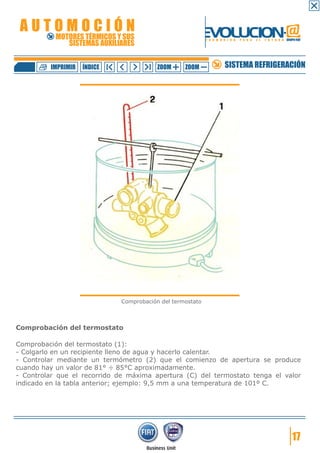 AUTOMOCIÓN                                              EVOLUCION.@
           MOTORES TÉRMICOS Y SUS
              SISTEMAS AUXILIARES
                                                           F O R M A C I Ó N   P A R A   E L   F U T U R O GRUPO FIAT




         IMPRIMIR   ÍNDICE               ZOOM     ZOOM               SISTEMA REFRIGERACIÓN




                             Comprobación del termostato



Comprobación del termostato

Comprobación del termostato (1):
- Colgarlo en un recipiente lleno de agua y hacerlo calentar.
- Controlar mediante un termómetro (2) que el comienzo de apertura se produce
cuando hay un valor de 81° ÷ 85°C aproximadamente.
- Controlar que el recorrido de máxima apertura (C) del termostato tenga el valor
indicado en la tabla anterior; ejemplo: 9,5 mm a una temperatura de 101º C.




                                                                                                               17
 