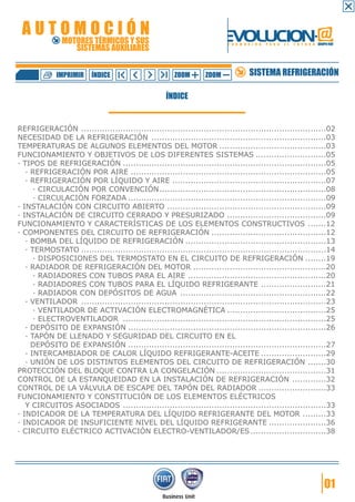 AUTOMOCIÓN                                                              EVOLUCION.@
               MOTORES TÉRMICOS Y SUS
                  SISTEMAS AUXILIARES
                                                                          F O R M A C I Ó N   P A R A   E L   F U T U R O GRUPO FIAT




             IMPRIMIR     ÍNDICE                       ZOOM       ZOOM              SISTEMA REFRIGERACIÓN

                                                    ÍNDICE


REFRIGERACIÓN ..............................................................................................02
NECESIDAD DE LA REFRIGERACIÓN ...................................................................03
TEMPERATURAS DE ALGUNOS ELEMENTOS DEL MOTOR .........................................03
FUNCIONAMIENTO Y OBJETIVOS DE LOS DIFERENTES SISTEMAS ...........................05
· TIPOS DE REFRIGERACIÓN ..............................................................................05
   · REFRIGERACIÓN POR AIRE ...........................................................................05
   · REFRIGERACIÓN POR LÍQUIDO Y AIRE ...........................................................07
      · CIRCULACIÓN POR CONVENCIÓN ................................................................08
      · CIRCULACIÓN FORZADA ............................................................................09
· INSTALACIÓN CON CIRCUITO ABIERTO .............................................................09
· INSTALACIÓN DE CIRCUITO CERRADO Y PRESURIZADO ......................................09
FUNCIONAMIENTO Y CARACTERÍSTICAS DE LOS ELEMENTOS CONSTRUCTIVOS .......12
· COMPONENTES DEL CIRCUITO DE REFRIGERACIÓN ............................................12
   · BOMBA DEL LÍQUIDO DE REFRIGERACIÓN ......................................................13
   · TERMOSTATO ..............................................................................................14
      · DISPOSICIONES DEL TERMOSTATO EN EL CIRCUITO DE REFRIGERACIÓN ........19
   · RADIADOR DE REFRIGERACIÓN DEL MOTOR ...................................................20
      · RADIADORES CON TUBOS PARA EL AIRE .....................................................20
      · RADIADORES CON TUBOS PARA EL LÍQUIDO REFRIGERANTE .........................21
      · RADIADOR CON DEPÓSITOS DE AGUA ........................................................22
   · VENTILADOR ..............................................................................................23
      · VENTILADOR DE ACTIVACIÓN ELECTROMAGNÉTICA ......................................25
      · ELECTROVENTILADOR ..............................................................................25
   · DEPÓSITO DE EXPANSIÓN ............................................................................26
   · TAPÓN DE LLENADO Y SEGURIDAD DEL CIRCUITO EN EL
     DEPÓSITO DE EXPANSIÓN ............................................................................27
   · INTERCAMBIADOR DE CALOR LÍQUIDO REFRIGERANTE-ACEITE .........................29
   · UNIÓN DE LOS DISTINTOS ELEMENTOS DEL CIRCUITO DE REFRIGERACIÓN .......30
PROTECCIÓN DEL BLOQUE CONTRA LA CONGELACIÓN ..........................................31
CONTROL DE LA ESTANQUEIDAD EN LA INSTALACIÓN DE REFRIGERACIÓN .............32
CONTROL DE LA VÁLVULA DE ESCAPE DEL TAPÓN DEL RADIADOR ..........................33
FUNCIONAMIENTO Y CONSTITUCIÓN DE LOS ELEMENTOS ELÉCTRICOS
   Y CIRCUITOS ASOCIADOS ..............................................................................33
· INDICADOR DE LA TEMPERATURA DEL LÍQUIDO REFRIGERANTE DEL MOTOR .........33
· INDICADOR DE INSUFICIENTE NIVEL DEL LÍQUIDO REFRIGERANTE ......................36
· CIRCUITO ELÉCTRICO ACTIVACIÓN ELECTRO-VENTILADOR/ES .............................38




                                                                                                                              01
 