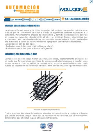 AUTOMOCIÓN                                                    EVOLUCION.@
            MOTORES TÉRMICOS Y SUS
               SISTEMAS AUXILIARES
                                                                   F O R M A C I Ó N   P A R A   E L   F U T U R O GRUPO FIAT




          IMPRIMIR   ÍNDICE                   ZOOM      ZOOM                 SISTEMA REFRIGERACIÓN

RADIADOR DE REFRIGERACIÓN DEL MOTOR

La refrigeración del motor y de todas las partes del vehículo que puedan calentarse se
produce por la transmisión del calor a través de superficies calientes expuestas a la
atmósfera. Para mejorar la eficacia del intercambio y permitir la disipación del calor de
las zonas no expuestas directamente al aire, se emplean fluidos intermedios que
acumulan el calor que absorben de las partes calientes que rodea el líquido, cediéndolo
a la atmósfera a través de intercambiadores apropiados denominados radiadores.
Los radiadores son de dos tipos:
- Radiadores con tubos para el aire (Nido de abeja).
- Radiadores con tubos para el líquido refrigerante.


RADIADORES CON TUBOS PARA EL AIRE

Llamados de nido de abeja, tienen una malla de chapa, oportunamente ondulada, de
tal modo que forman tubos muy finos de sección cuadrada, hexagonal o circular, unos
encima de otros como las celdas de una colmena, entre los varios tubos existen unos
huecos de separación de aproximadamente 1 mm, donde circula el líquido refrigerante.




                               Posición de apertura (motor frío)

El aire atraviesa los tubos del radiador situados horizontalmente y refrigera el líquido
que circula entre las chapas. Este tipo de radiador ya no se utiliza por ser de mayores
dimensiones que el de tubos para el líquido refrigerante.




                                                                                                                       20
 