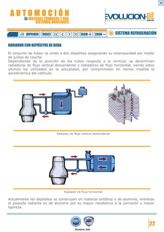 AUTOMOCIÓN                                                     EVOLUCION.@
            MOTORES TÉRMICOS Y SUS
               SISTEMAS AUXILIARES
                                                                  F O R M A C I Ó N   P A R A   E L   F U T U R O GRUPO FIAT




          IMPRIMIR   ÍNDICE                    ZOOM      ZOOM               SISTEMA REFRIGERACIÓN

RADIADOR CON DEPÓSITOS DE AGUA

El conjunto de tubos va unido a dos depósitos asegurando su estanqueidad por medio
de juntas de caucho.
Dependiendo de la posición de los tubos respecto a la vertical, se denominan
radiadores de flujo vertical descendente o radiadores de flujo horizontal, siendo estos
últimos los utilizados en la actualidad, por comprometer en menor medida la
aerodinámica del vehículo.




                              Radiador de flujo vertical descendente




                                   Radiador de flujo horizontal

Actualmente los depósitos se construyen en material sintético o de aluminio, mientras
el paquete radiante es de aluminio por su mayor resistencia a la corrosión y mayor
ligereza.




                                                                                                                      22
 
