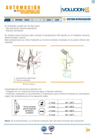 AUTOMOCIÓN                                                EVOLUCION.@
            MOTORES TÉRMICOS Y SUS
               SISTEMAS AUXILIARES
                                                           F O R M A C I Ó N   P A R A   E L   F U T U R O GRUPO FIAT




          IMPRIMIR     ÍNDICE              ZOOM     ZOOM             SISTEMA REFRIGERACIÓN

El ventilador puede ser de dos tipos:
- De activación electromagnética.
- Electro-ventilador.

En ambos casos funciona sólo cuando la temperatura del líquido en el radiador alcanza
determinados valores.
Esta temperatura se mide mediante un termo-contacto montado en la parte inferior del
radiador.




         1. Conexiones eléctricas.
         2. Termo-contacto.

                     Termo-contacto


Comprobación del termo-contacto (1):
- Colgarlo en un recipiente lleno de agua y hacerlo calentar.
- Controlar mediante un termómetro y multimetro que el termo-contacto se cierra/abre
según las temperaturas de la siguiente tabla


                                             1° nivel              90° ÷ 94°C

                     Termo-contacto          2° nivel              95° ÷ 99°C
                     para la inserción
                       del electro-          1° nivel              85° ÷ 89°C
                        ventilador
                                             2° nivel              90° ÷ 94°C


Nota: Ni el termómetro, ni el termo-contacto han de tocar el fondo del recipiente.




                                                                                                               24
 