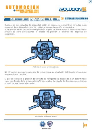 AUTOMOCIÓN                                                     EVOLUCION.@
            MOTORES TÉRMICOS Y SUS
               SISTEMAS AUXILIARES
                                                                  F O R M A C I Ó N   P A R A   E L   F U T U R O GRUPO FIAT




          IMPRIMIR   ÍNDICE                   ZOOM      ZOOM                SISTEMA REFRIGERACIÓN

Cuando las dos válvulas de seguridad están en reposo se encuentran cerradas, para
mantener hermético el circuito de refrigeración con la presión atmosférica.
Si la presión en el circuito de refrigeración supera un cierto valor la válvula de sobre-
presión se abre descargando el exceso de presión al exterior del depósito de
expansión.




                               Válvula de sobre-presión abierta


No olvidemos que para aumentar la temperatura de ebullición del líquido refrigerante
se presuriza el circuito.

Si por el contrario la presión del circuito de refrigeración desciende a un determinado
valor por debajo de la presión atmosférica, se abre la válvula de depresión permitiendo
el paso de aire desde el exterior.




                                 Válvula de depresión abierta




                                                                                                                      28
 