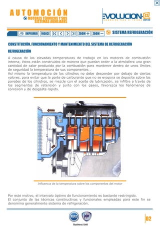 AUTOMOCIÓN                                                    EVOLUCION.@
            MOTORES TÉRMICOS Y SUS
               SISTEMAS AUXILIARES
                                                                F O R M A C I Ó N   P A R A   E L   F U T U R O GRUPO FIAT




          IMPRIMIR   ÍNDICE                    ZOOM     ZOOM              SISTEMA REFRIGERACIÓN

CONSTITUCIÓN, FUNCIONAMIENTO Y MANTENIMIENTO DEL SISTEMA DE REFRIGERACIÓN
REFRIGERACIÓN
A causa de las elevadas temperaturas de trabajo en los motores de combustión
interna, éstos están construidos de manera que puedan ceder a la atmósfera una gran
cantidad de calor producido por la combustión para mantener dentro de unos límites
de seguridad la temperatura de sus componentes .
Así mismo la temperatura de los cilindros no debe descender por debajo de ciertos
valores, para evitar que la parte de carburante que no se evapora se deposite sobre las
paredes de los cilindros, se mezcle con el aceite de lubricación, se infiltre a través de
los segmentos de retención y junto con los gases, favorezca los fenómenos de
corrosión y de desgaste rápido.




                  Influencia de la temperatura sobre los componentes del motor



Por este motivo, el intervalo óptimo de funcionamiento es bastante restringido.
El conjunto de las técnicas constructivas y funcionales empleadas para este fin se
denomina generalmente sistema de refrigeración.




                                                                                                                    02
 
