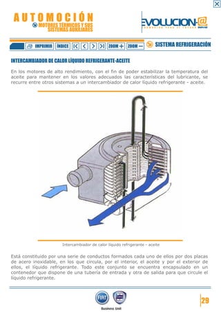 AUTOMOCIÓN                                                      EVOLUCION.@
            MOTORES TÉRMICOS Y SUS
               SISTEMAS AUXILIARES
                                                                  F O R M A C I Ó N   P A R A   E L   F U T U R O GRUPO FIAT




          IMPRIMIR   ÍNDICE                     ZOOM      ZOOM              SISTEMA REFRIGERACIÓN

INTERCAMBIADOR DE CALOR LÍQUIDO REFRIGERANTE-ACEITE

En los motores de alto rendimiento, con el fin de poder estabilizar la temperatura del
aceite para mantener en los valores adecuados las características del lubricante, se
recurre entre otros sistemas a un intercambiador de calor líquido refrigerante - aceite.




                       Intercambiador de calor líquido refrigerante - aceite


Está constituido por una serie de conductos formados cada uno de ellos por dos placas
de acero inoxidable, en los que circula, por el interior, el aceite y por el exterior de
ellos, el líquido refrigerante. Todo este conjunto se encuentra encapsulado en un
contenedor que dispone de una tubería de entrada y otra de salida para que circule el
líquido refrigerante.




                                                                                                                      29
 